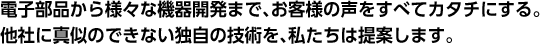 電子部品から様々な機器開発まで、お客様の声をすべてカタチにする。他社に真似のできない独自の技術を、私たちは提案します。